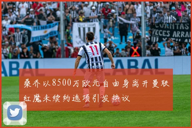 桑乔以8500万欧元自由身离开曼联红魔未续约选项引发热议