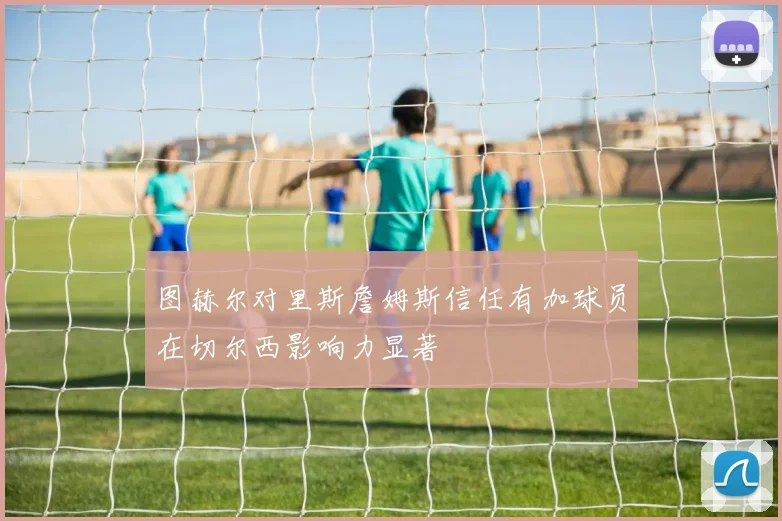 图赫尔对里斯詹姆斯信任有加球员在切尔西影响力显著