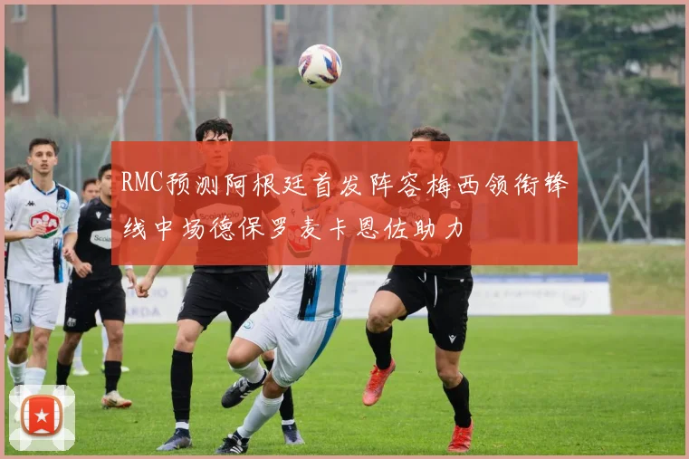 RMC预测阿根廷首发阵容梅西领衔锋线中场德保罗麦卡恩佐助力