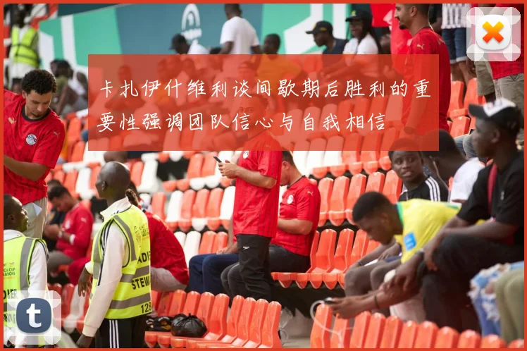 卡扎伊什维利谈间歇期后胜利的重要性强调团队信心与自我相信