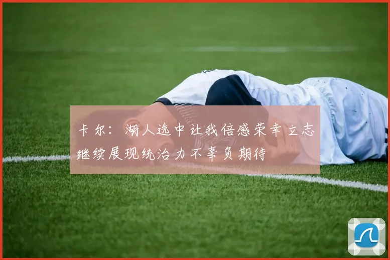 卡尔：湖人选中让我倍感荣幸立志继续展现统治力不辜负期待