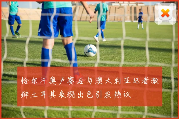 恰尔汗奥卢赛后与澳大利亚记者激辩土耳其表现出色引发热议