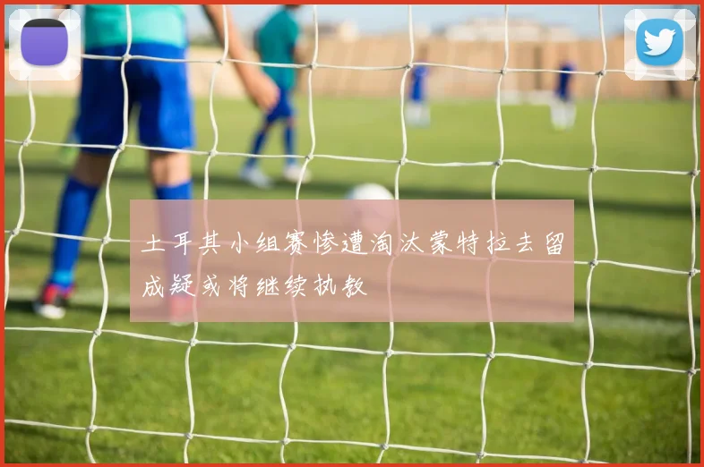 土耳其小组赛惨遭淘汰蒙特拉去留成疑或将继续执教