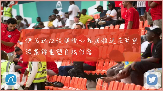 伊戈达拉谈退役心路历程迷茫时重温集锦重塑自我信念