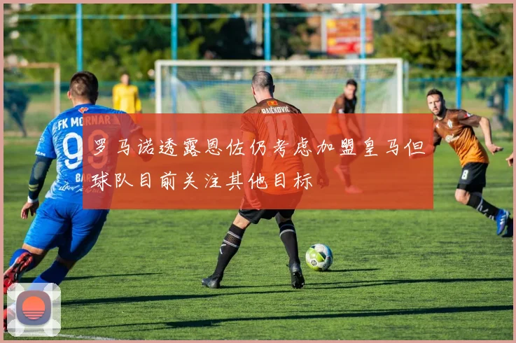 罗马诺透露恩佐仍考虑加盟皇马但球队目前关注其他目标