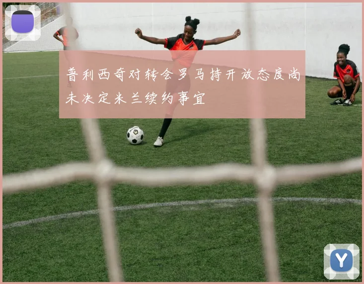 普利西奇对转会罗马持开放态度尚未决定米兰续约事宜