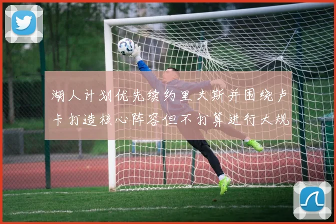 湖人计划优先续约里夫斯并围绕卢卡打造核心阵容但不打算进行大规模重建