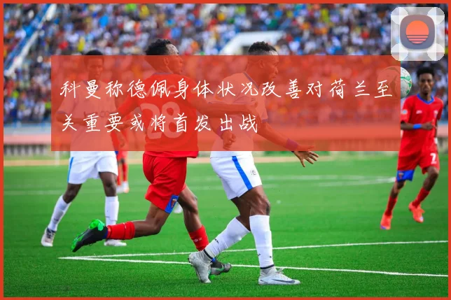 科曼称德佩身体状况改善对荷兰至关重要或将首发出战