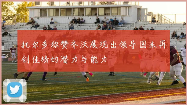 托尔多称赞齐沃展现出领导国米再创佳绩的潜力与能力