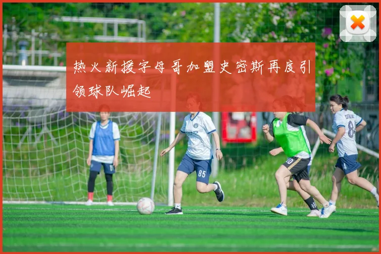 热火新援字母哥加盟史密斯再度引领球队崛起
