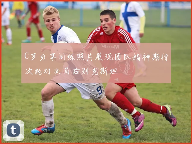 C罗分享训练照片展现团队精神期待次轮对决乌兹别克斯坦